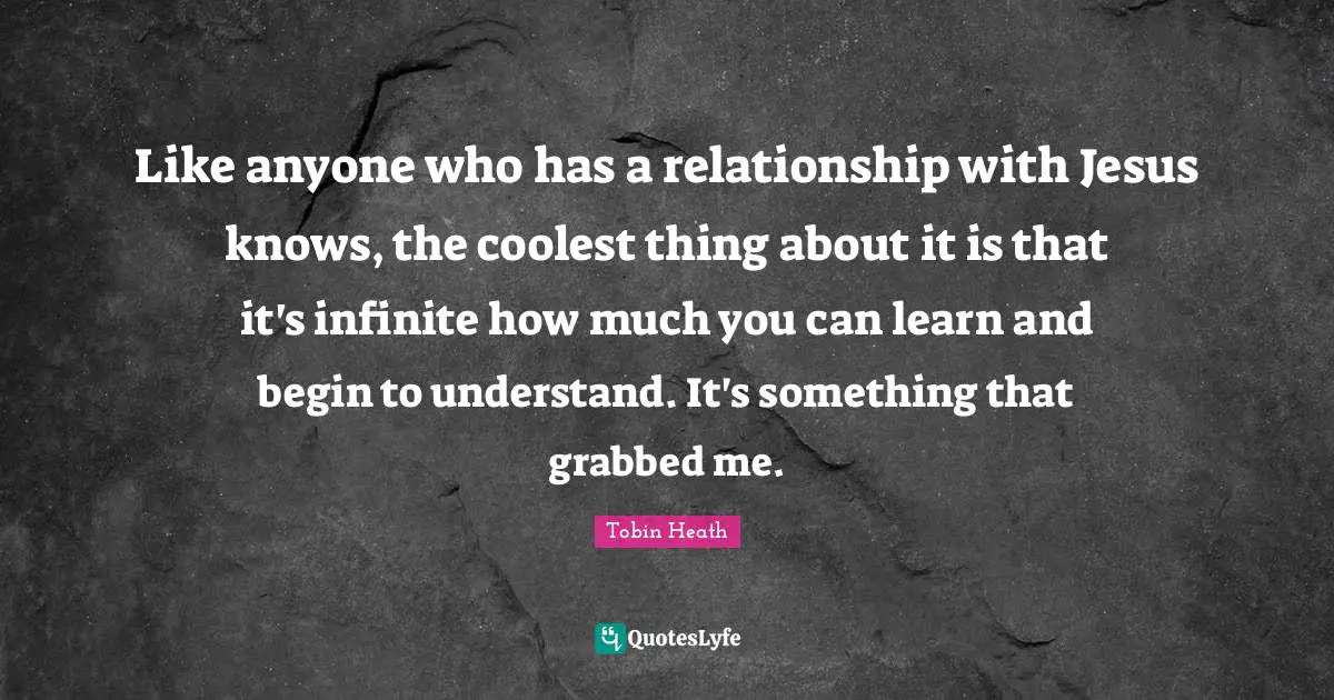 Like anyone who has a relationship with Jesus knows, the coolest thing about it is that it's infinite how much you can learn and begin to understand. It's something that grabbed me.
