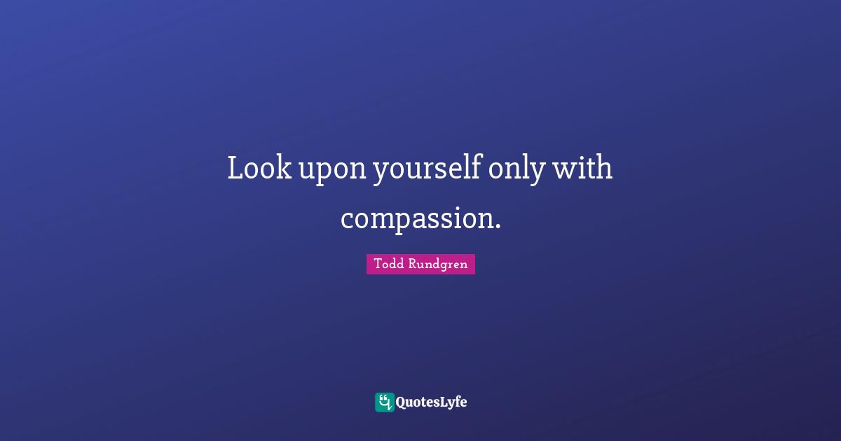 Look upon yourself only with compassion.