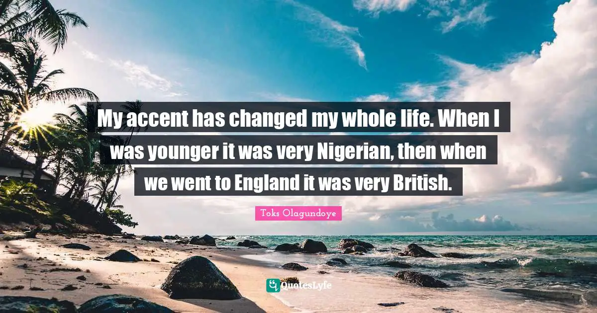 My accent has changed my whole life. When I was younger it was very Nigerian, then when we went to England it was very British.