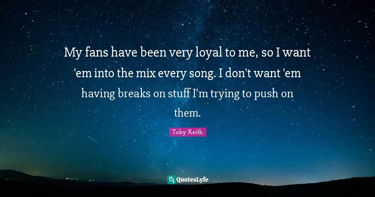 Toby Keith Quotes: "My fans have been very loyal to me, so I want 'em into the mix every song. I don't want 'em having breaks on stuff I'm trying to push on them."
