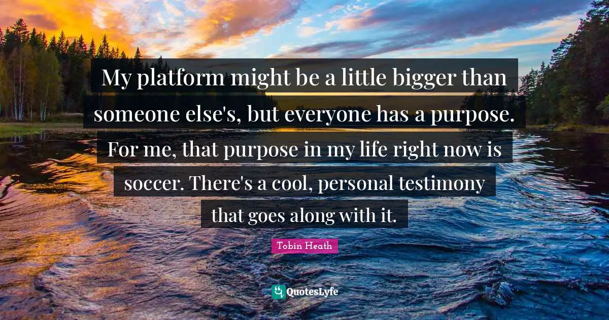 Life Purpose Quotes: "My platform might be a little bigger than someone else's, but everyone has a purpose. For me, that purpose in my life right now is soccer. There's a cool, personal testimony that goes along with it."