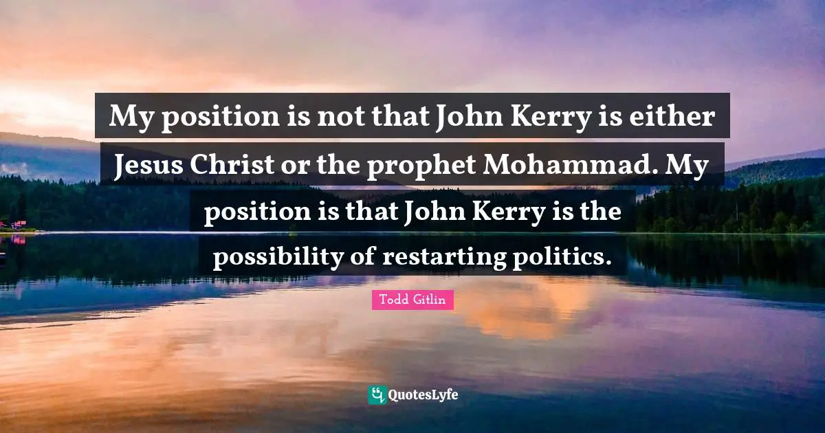 My position is not that John Kerry is either Jesus Christ or the prophet Mohammad. My position is that John Kerry is the possibility of restarting politics.