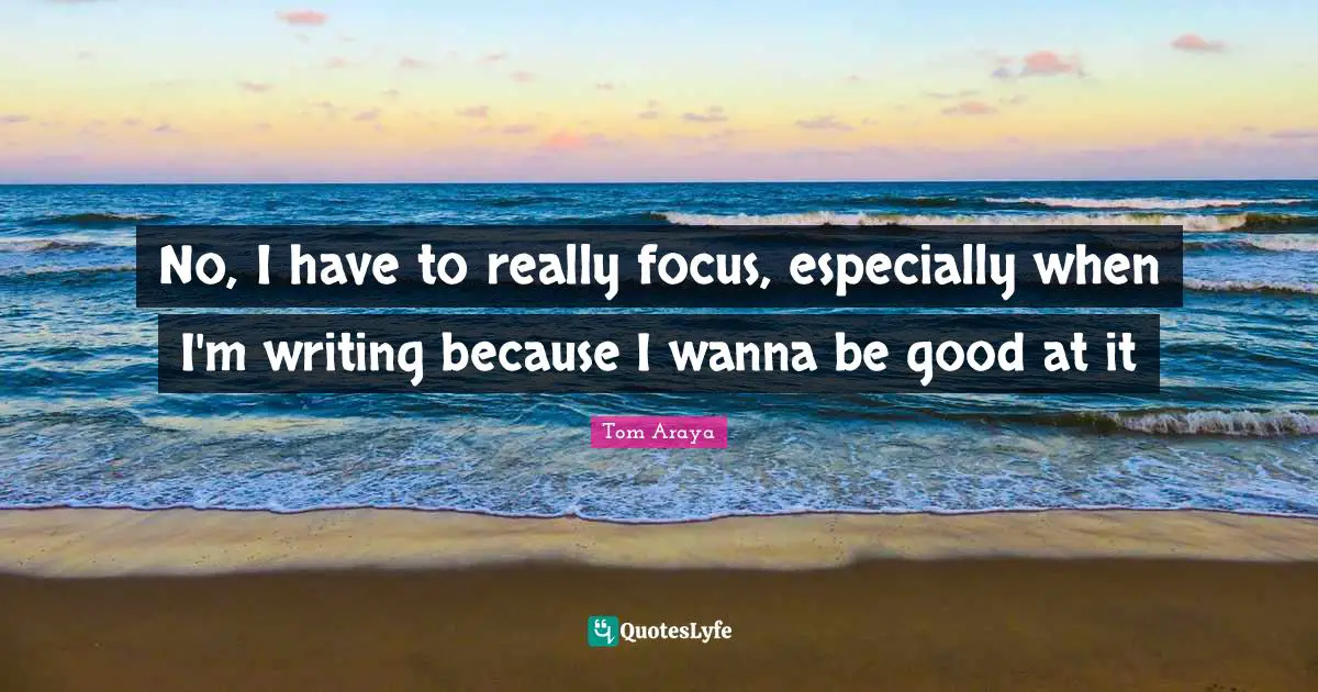 No, I have to really focus, especially when I'm writing because I wanna be good at it