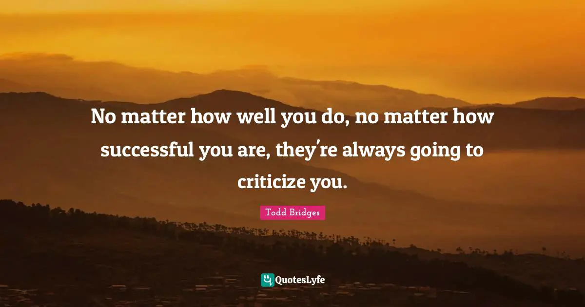 No matter how well you do, no matter how successful you are, they're always going to criticize you.