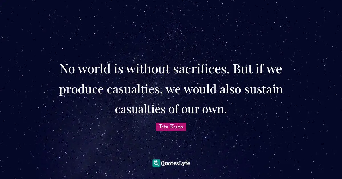 No world is without sacrifices. But if we produce casualties, we would also sustain casualties of our own.