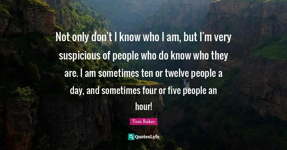 Tom Baker Quotes: "Not only don't I know who I am, but I'm very suspicious of people who do know who they are. I am sometimes ten or twelve people a day, and sometimes four or five people an hour!"