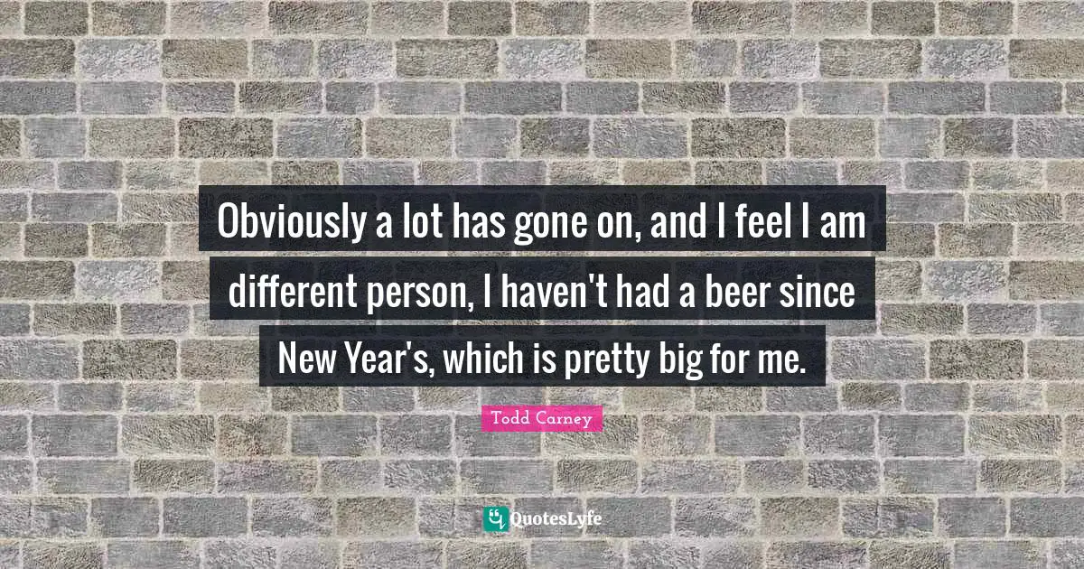 Obviously a lot has gone on, and I feel I am different person, I haven't had a beer since New Year's, which is pretty big for me.