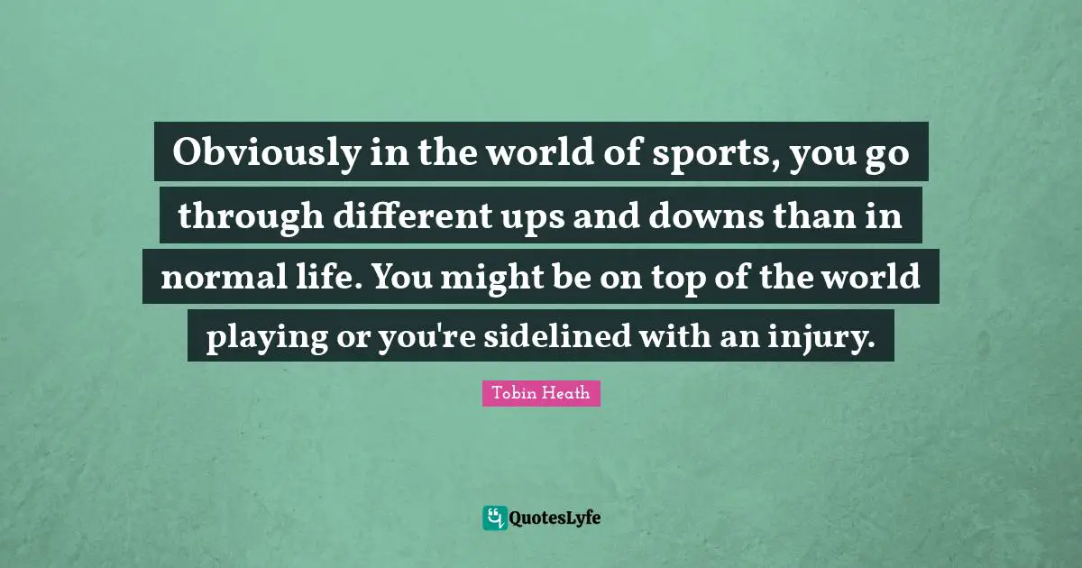 C.J.  Heath Quotes: "Obviously in the world of sports, you go through different ups and downs than in normal life. You might be on top of the world playing or you're sidelined with an injury."