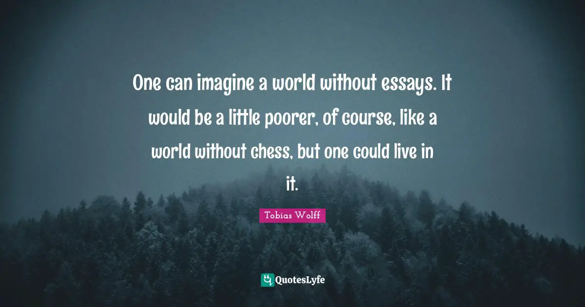 One can imagine a world without essays. It would be a little poorer, of course, like a world without chess, but one could live in it.
