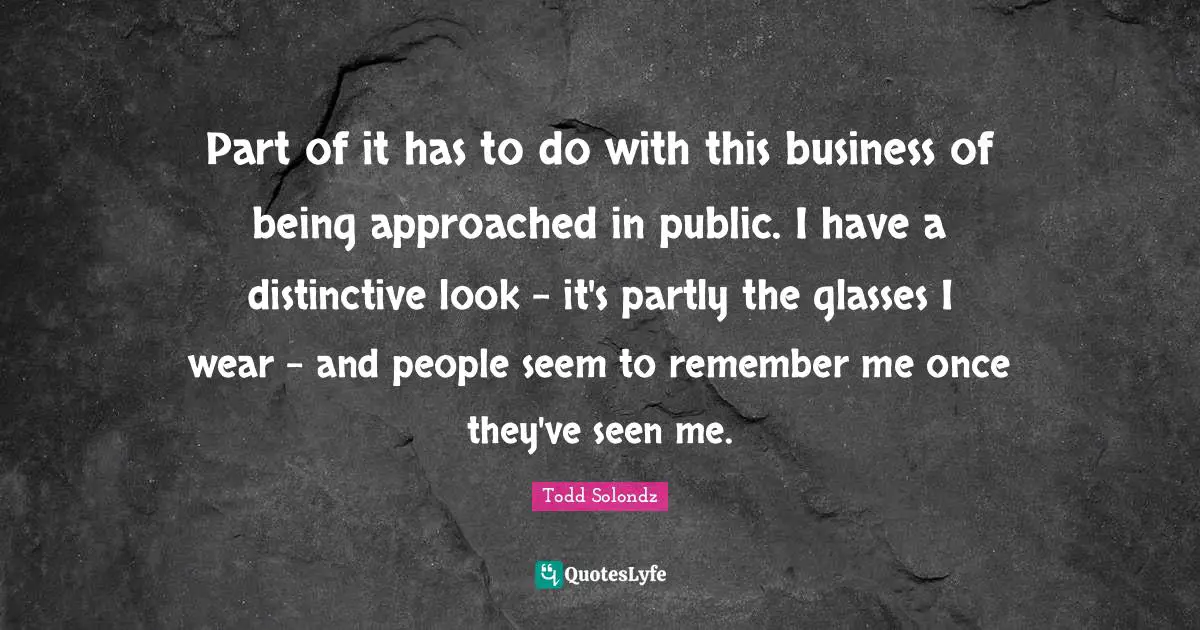Part of it has to do with this business of being approached in public. I have a distinctive look - it's partly the glasses I wear - and people seem to remember me once they've seen me.