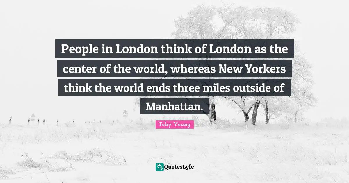 London Quotes: "People in London think of London as the center of the world, whereas New Yorkers think the world ends three miles outside of Manhattan."
