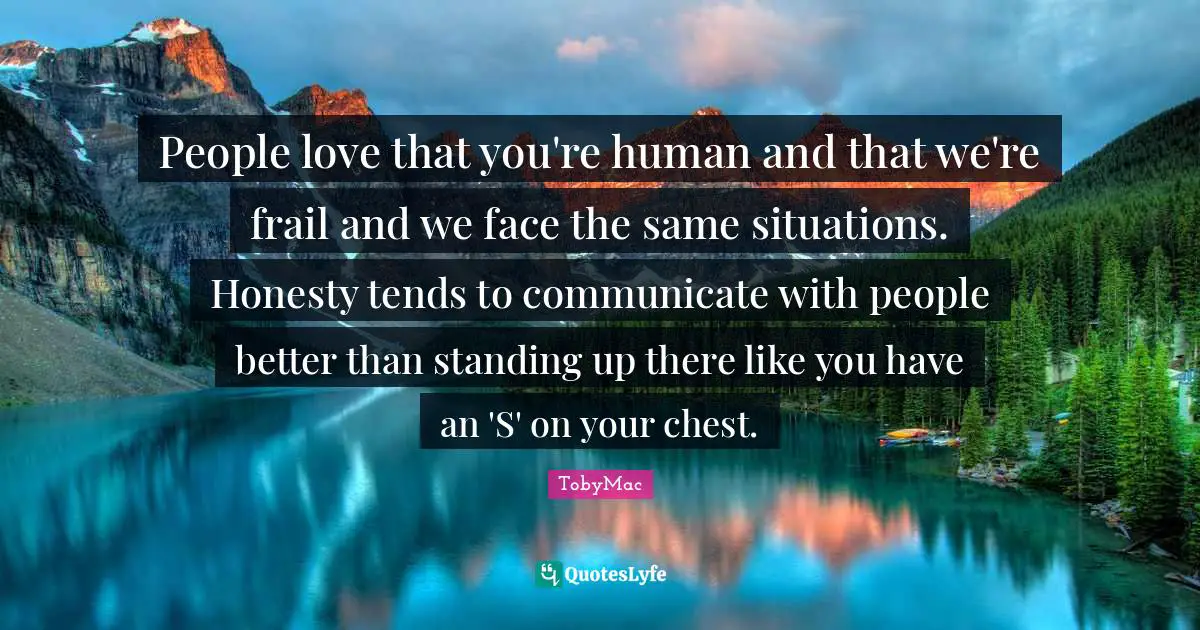 People love that you're human and that we're frail and we face the same situations. Honesty tends to communicate with people better than standing up there like you have an 'S' on your chest.