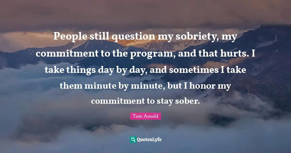 People still question my sobriety, my commitment to the program, and that hurts. I take things day by day, and sometimes I take them minute by minute, but I honor my commitment to stay sober.