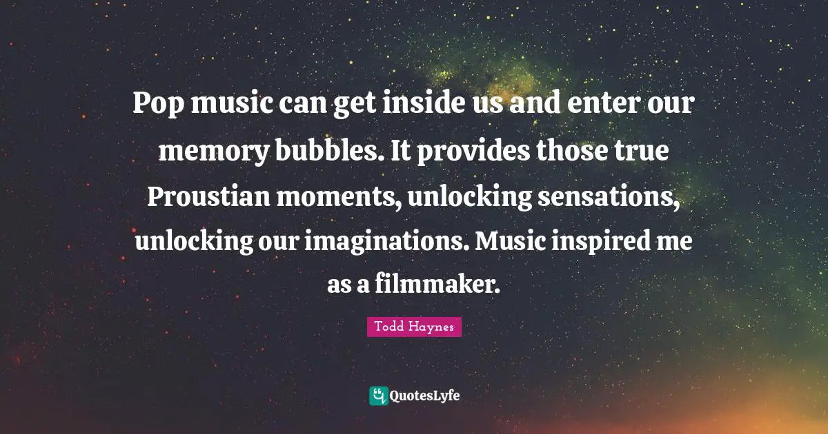 Pop music can get inside us and enter our memory bubbles. It provides those true Proustian moments, unlocking sensations, unlocking our imaginations. Music inspired me as a filmmaker.