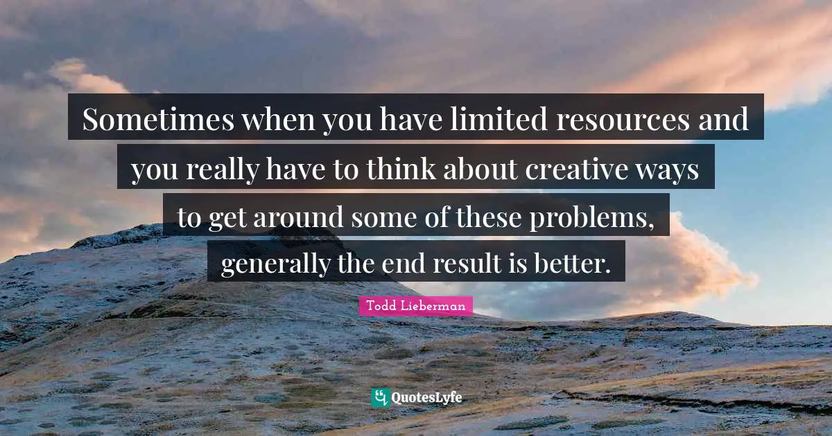 Sometimes when you have limited resources and you really have to think about creative ways to get around some of these problems, generally the end result is better.