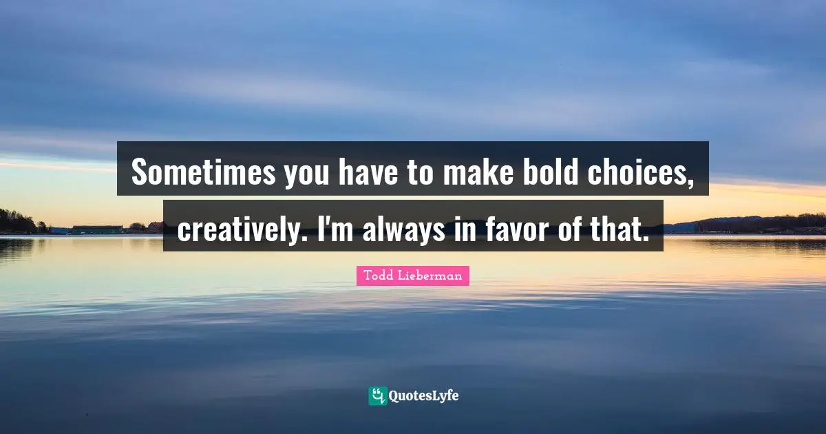 Sometimes you have to make bold choices, creatively. I'm always in favor of that.