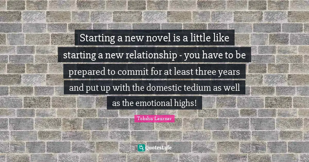 Starting a new novel is a little like starting a new relationship - you have to be prepared to commit for at least three years and put up with the domestic tedium as well as the emotional highs!