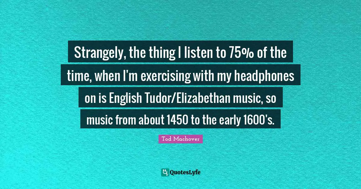 Strangely, the thing I listen to 75% of the time, when I'm exercising with my headphones on is English Tudor/Elizabethan music, so music from about 1450 to the early 1600's.