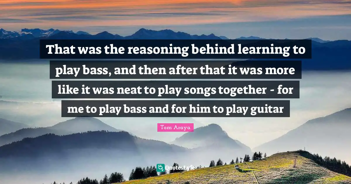 That was the reasoning behind learning to play bass, and then after that it was more like it was neat to play songs together - for me to play bass and for him to play guitar