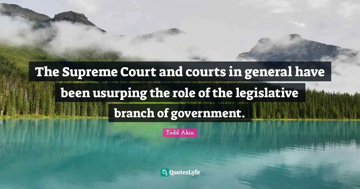 The Supreme Court and courts in general have been usurping the role of the legislative branch of government.