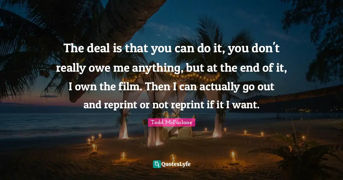 The deal is that you can do it, you don't really owe me anything, but at the end of it, I own the film. Then I can actually go out and reprint or not reprint if it I want.
