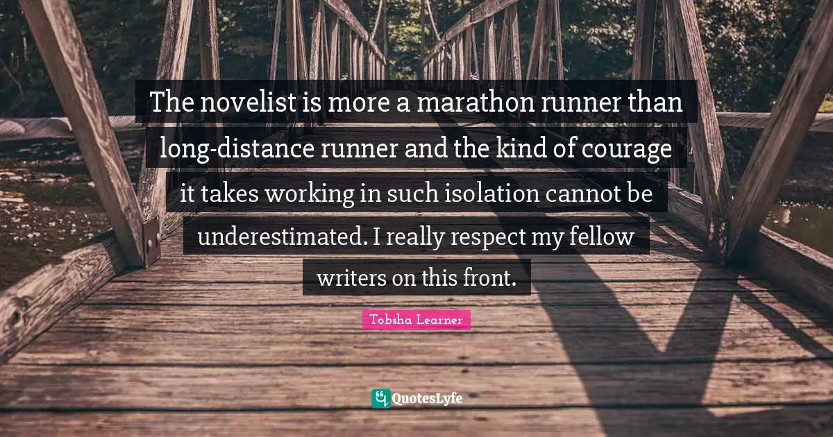 The novelist is more a marathon runner than long-distance runner and the kind of courage it takes working in such isolation cannot be underestimated. I really respect my fellow writers on this front.