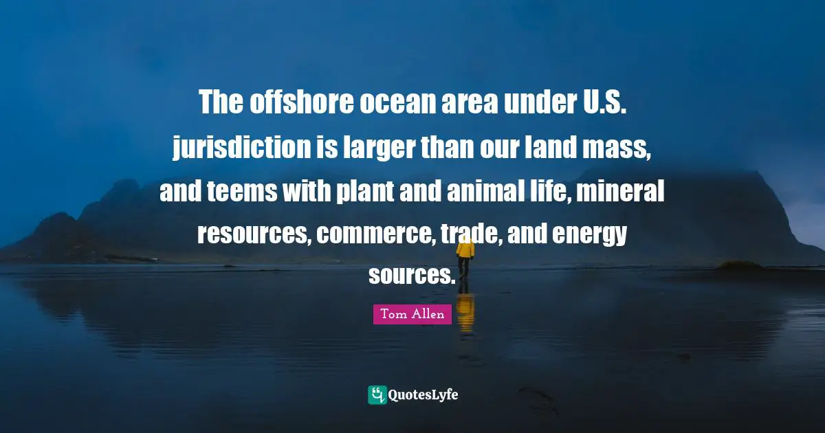The offshore ocean area under U.S. jurisdiction is larger than our land mass, and teems with plant and animal life, mineral resources, commerce, trade, and energy sources.