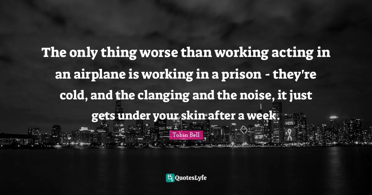 The only thing worse than working acting in an airplane is working in a prison - they're cold, and the clanging and the noise, it just gets under your skin after a week.