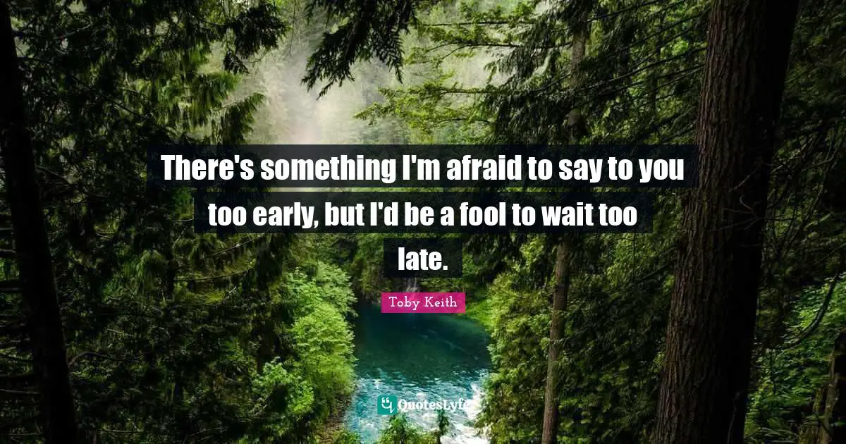 There's something I'm afraid to say to you too early, but I'd be a fool to wait too late.