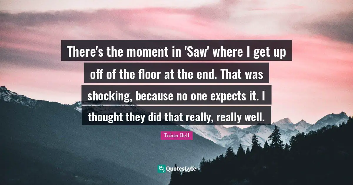There's the moment in 'Saw' where I get up off of the floor at the end. That was shocking, because no one expects it. I thought they did that really, really well.