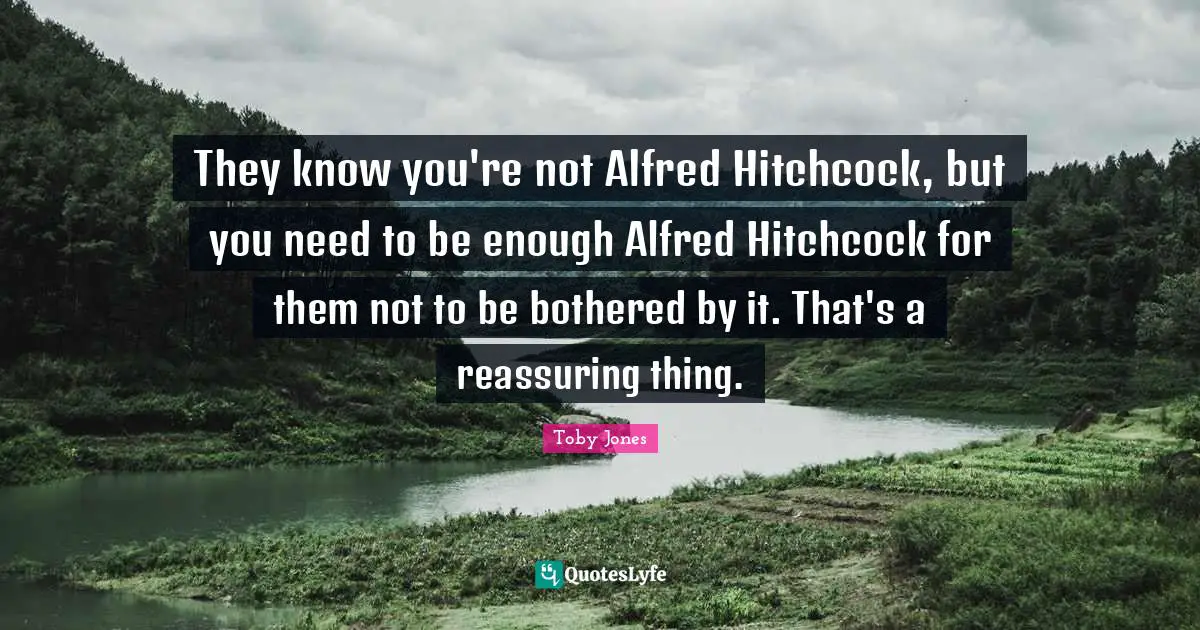 Toby Jones Quotes: "They know you're not Alfred Hitchcock, but you need to be enough Alfred Hitchcock for them not to be bothered by it. That's a reassuring thing."