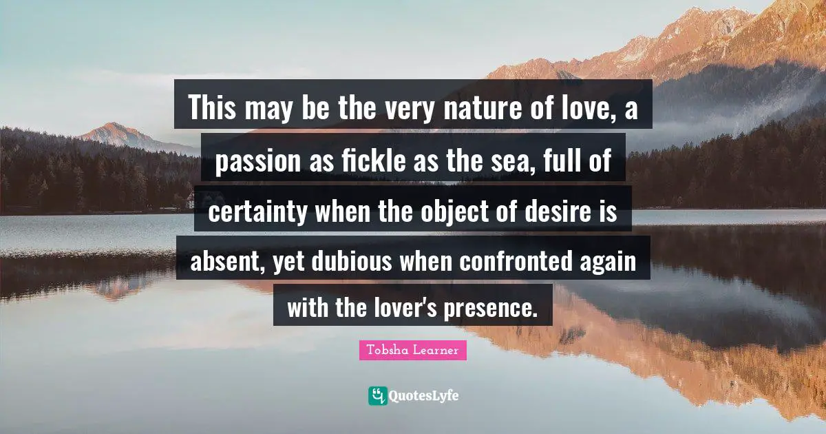 This may be the very nature of love, a passion as fickle as the sea, full of certainty when the object of desire is absent, yet dubious when confronted again with the lover's presence.