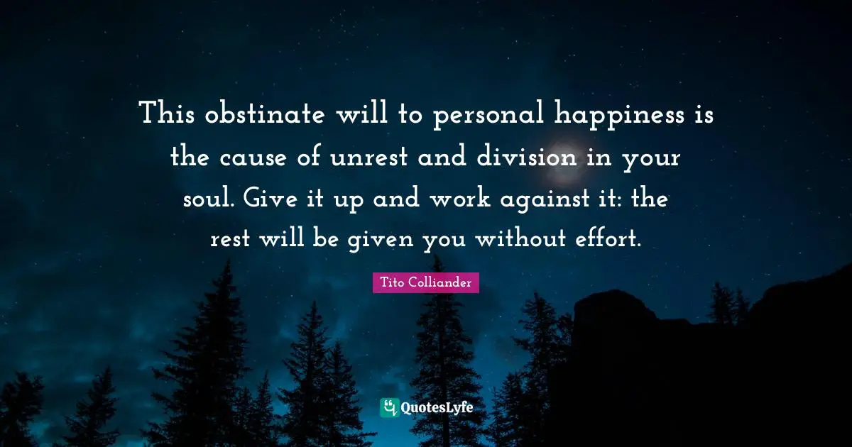 Tito Colliander Quotes: "This obstinate will to personal happiness is the cause of unrest and division in your soul. Give it up and work against it: the rest will be given you without effort."