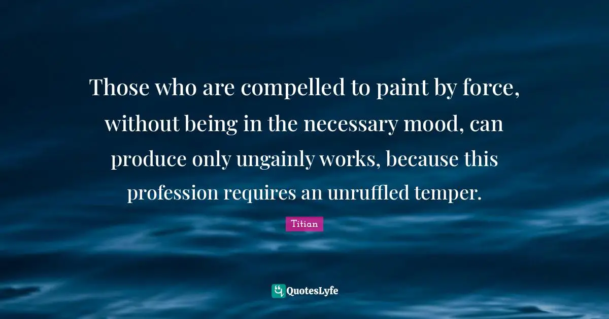 Temper Quotes: "Those who are compelled to paint by force, without being in the necessary mood, can produce only ungainly works, because this profession requires an unruffled temper."