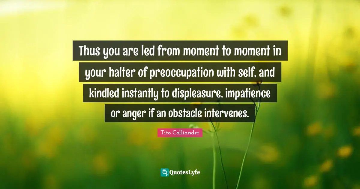 Thus you are led from moment to moment in your halter of preoccupation with self, and kindled instantly to displeasure, impatience or anger if an obstacle intervenes.