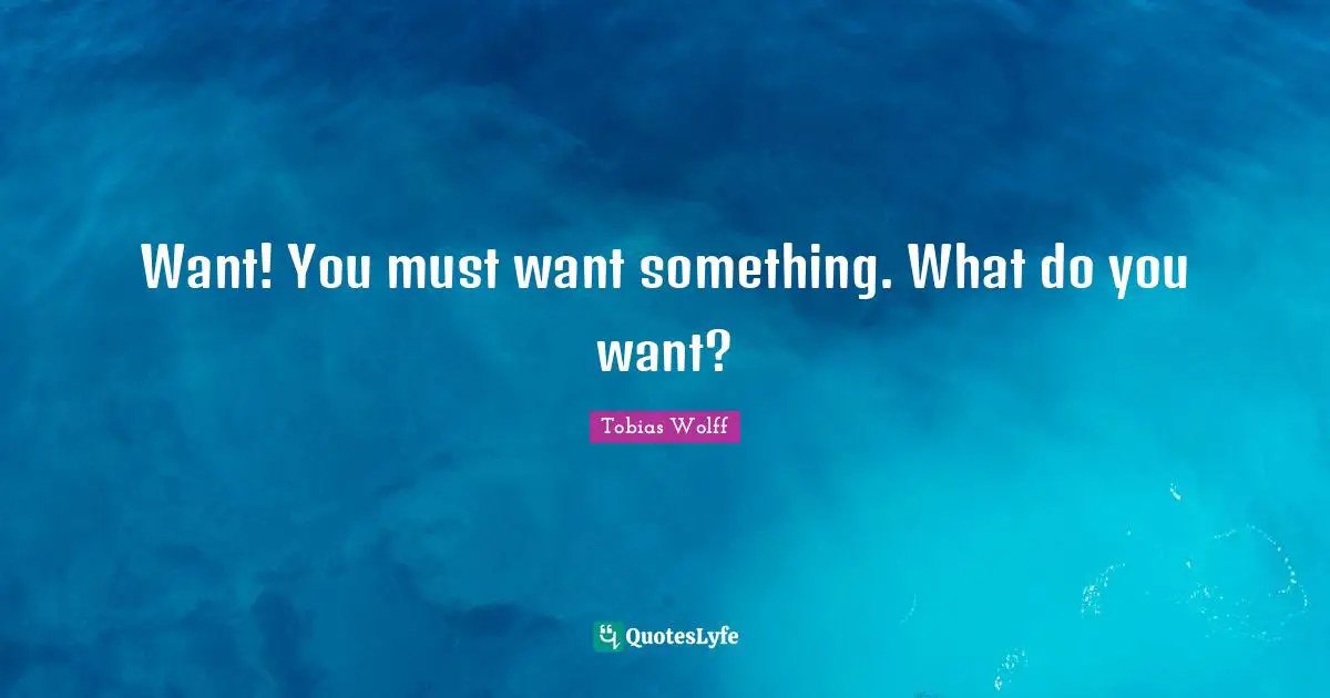 Want! You must want something. What do you want?