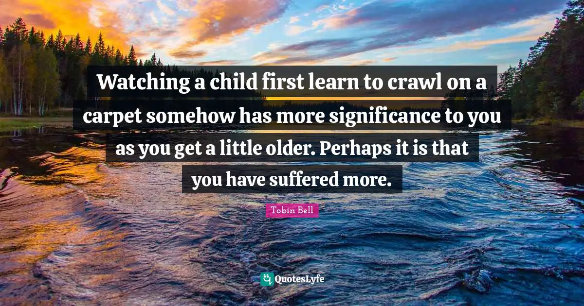 Watching a child first learn to crawl on a carpet somehow has more significance to you as you get a little older. Perhaps it is that you have suffered more.