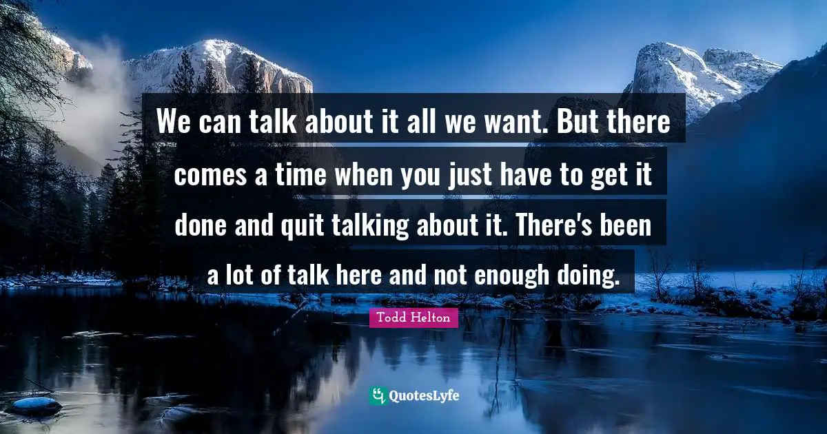 We can talk about it all we want. But there comes a time when you just have to get it done and quit talking about it. There's been a lot of talk here and not enough doing.