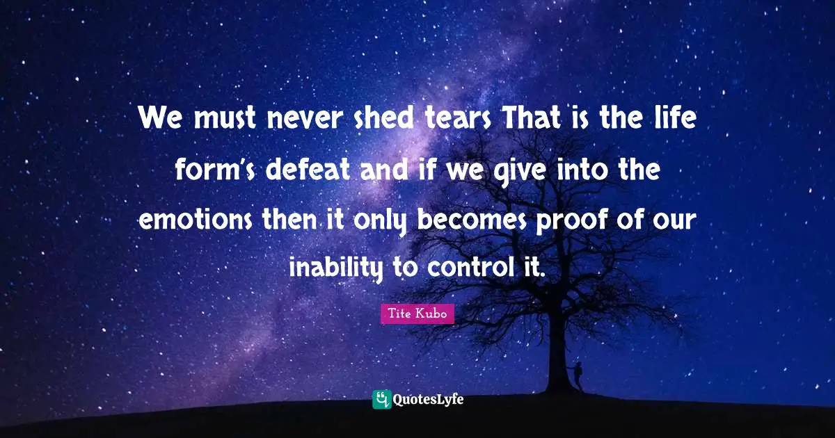 We must never shed tears That is the life form’s defeat and if we give into the emotions then it only becomes proof of our inability to control it.