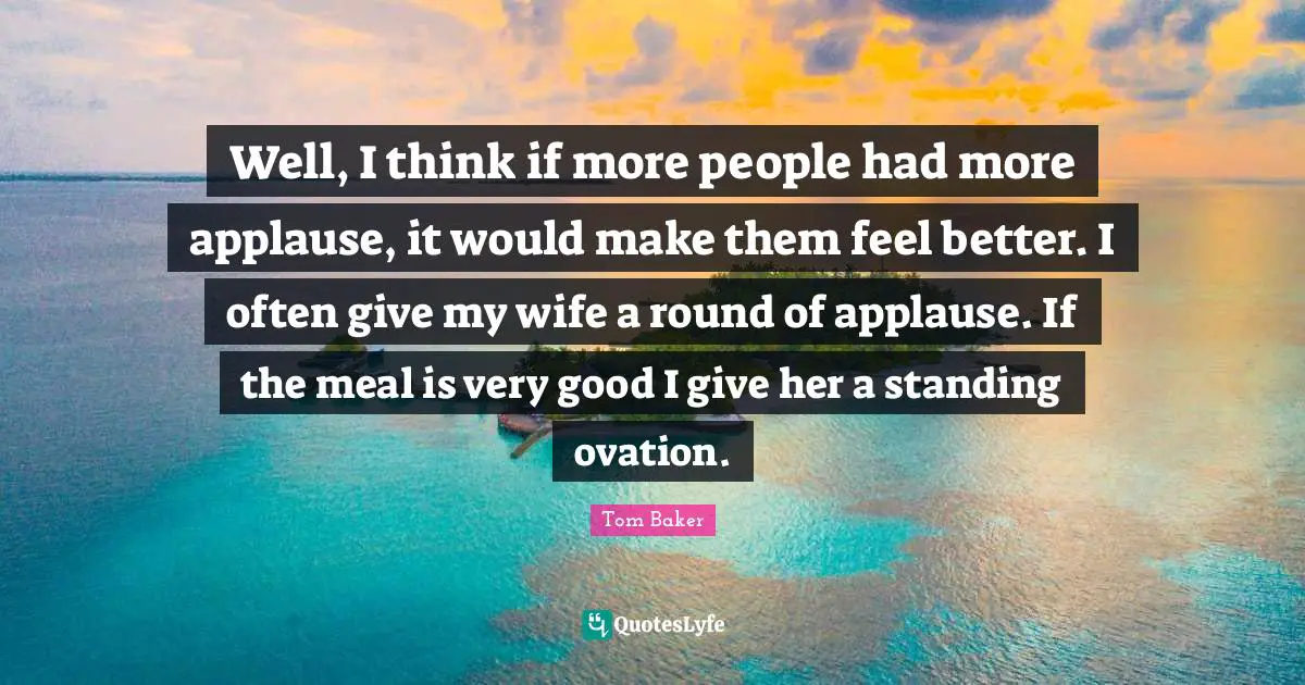 Tom Baker Quotes: "Well, I think if more people had more applause, it would make them feel better. I often give my wife a round of applause. If the meal is very good I give her a standing ovation."