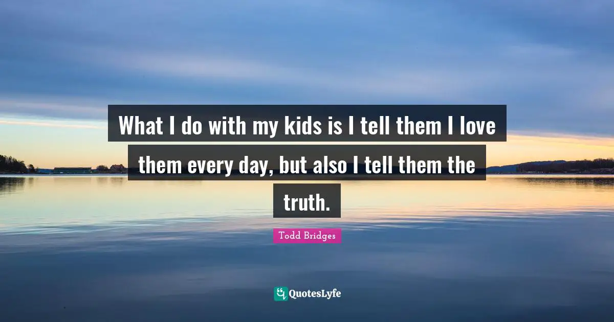 What I do with my kids is I tell them I love them every day, but also I tell them the truth.