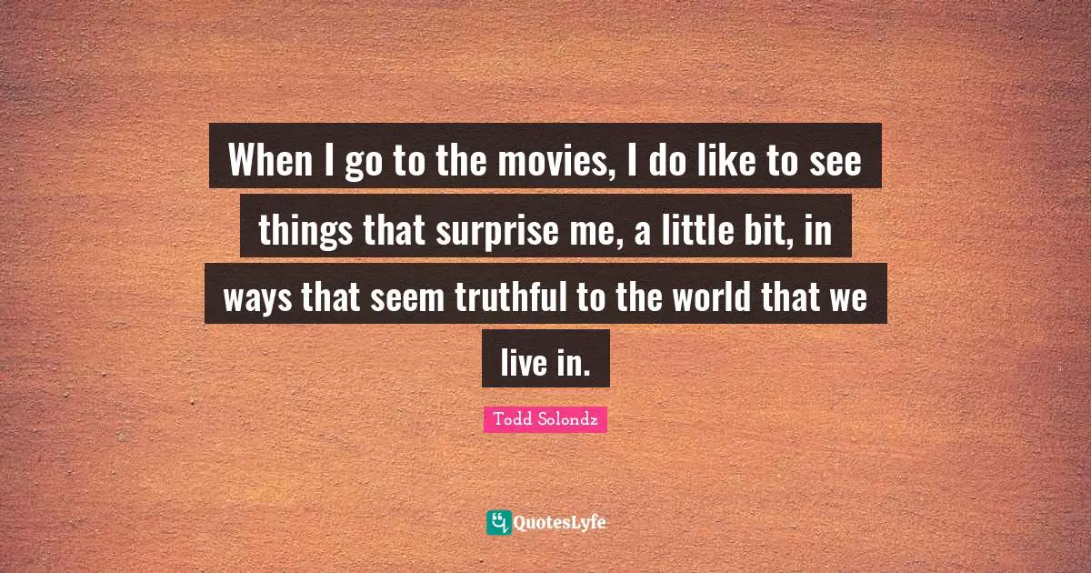 When I go to the movies, I do like to see things that surprise me, a little bit, in ways that seem truthful to the world that we live in.