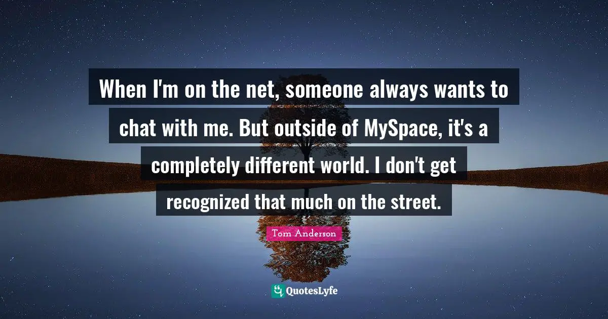 When I'm on the net, someone always wants to chat with me. But outside of MySpace, it's a completely different world. I don't get recognized that much on the street.