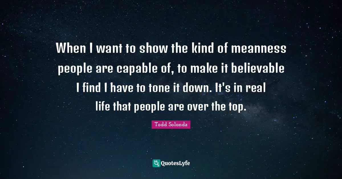 When I want to show the kind of meanness people are capable of, to make it believable I find I have to tone it down. It's in real life that people are over the top.