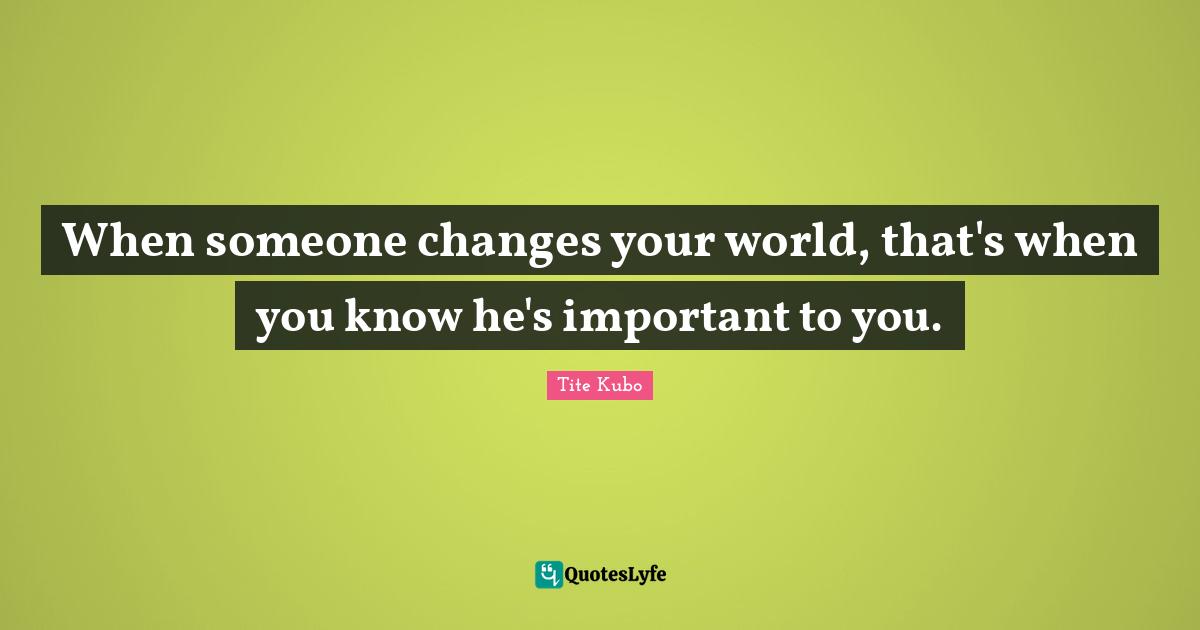 When someone changes your world, that's when you know he's important to you.