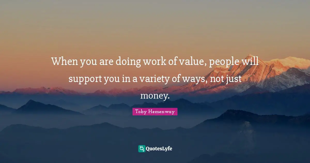 When you are doing work of value, people will support you in a variety of ways, not just money.