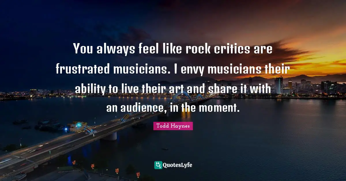 You always feel like rock critics are frustrated musicians. I envy musicians their ability to live their art and share it with an audience, in the moment.