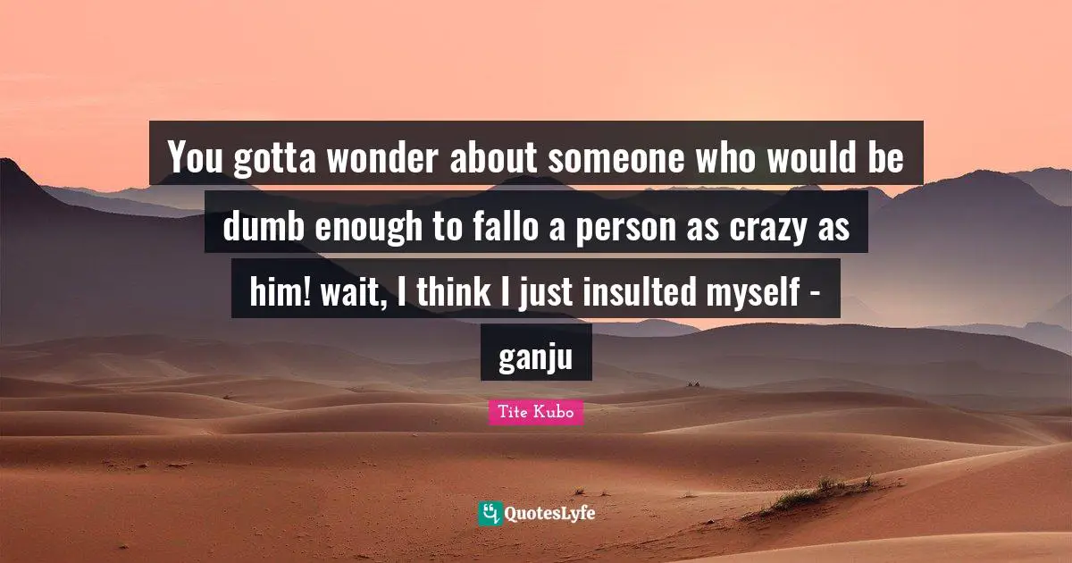 Insulted Quotes: "You gotta wonder about someone who would be dumb enough to fallo a person as crazy as him! wait, I think I just insulted myself - ganju"
