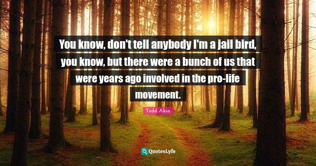 You know, don't tell anybody I'm a jail bird, you know, but there were a bunch of us that were years ago involved in the pro-life movement.