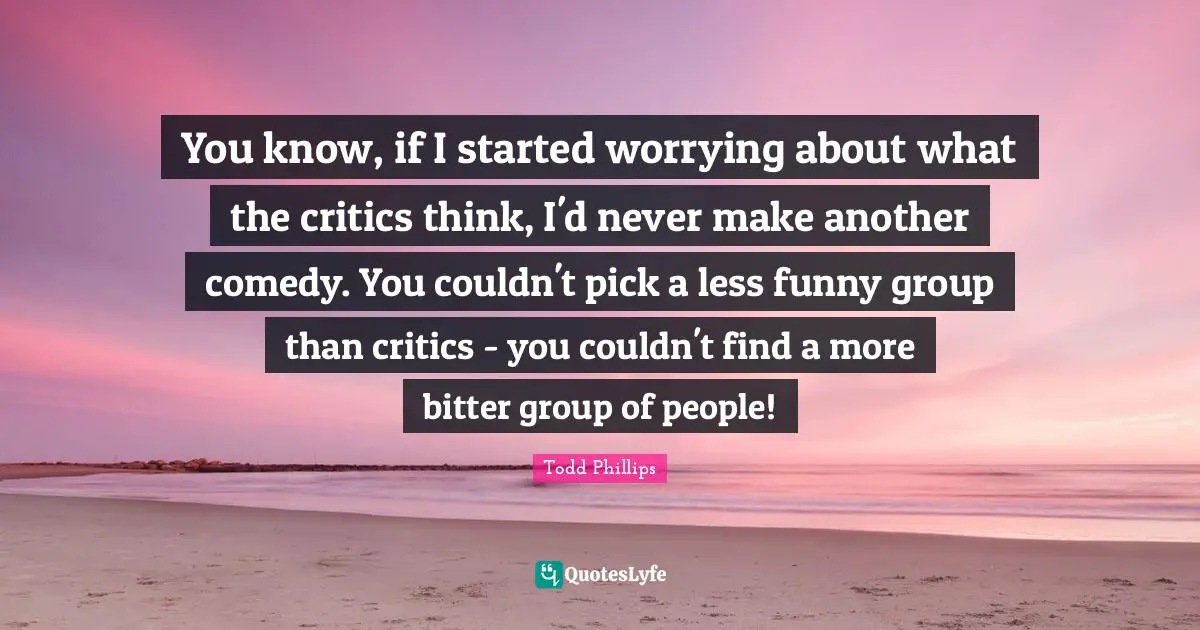 You know, if I started worrying about what the critics think, I'd never make another comedy. You couldn't pick a less funny group than critics - you couldn't find a more bitter group of people!
